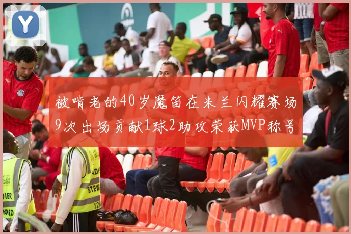 被啃老的40岁魔笛在米兰闪耀赛场9次出场贡献1球2助攻荣获MVP称号