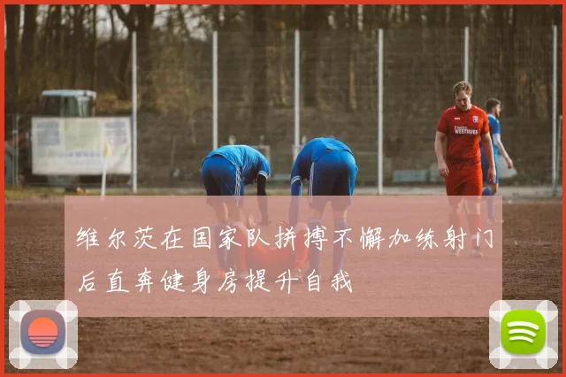 维尔茨在国家队拼搏不懈加练射门后直奔健身房提升自我